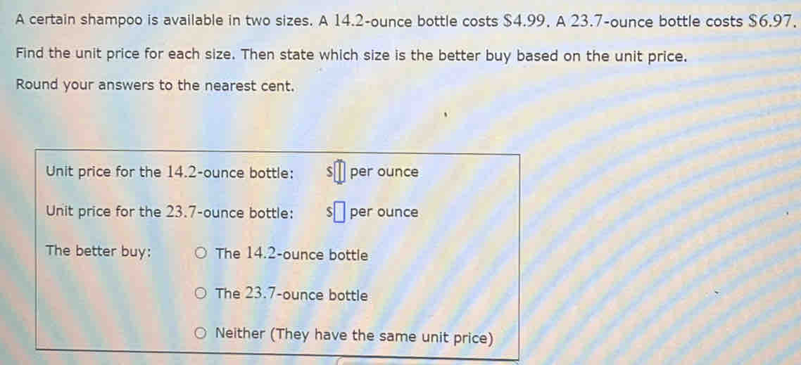 A certain shampoo is available in two sizes. A 14.2-ounce bottle costs $4.99. A 23.7-ounce bottle costs $6.97.
Find the unit price for each size. Then state which size is the better buy based on the unit price.
Round your answers to the nearest cent.
Unit price for the 14.2-ounce bottle: S per ounce
Unit price for the 23.7-ounce bottle: per ounce
The better buy: The 14.2-ounce bottle
The 23.7-ounce bottle
Neither (They have the same unit price)