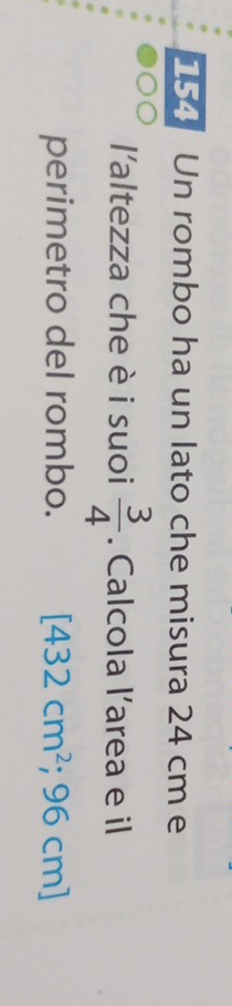 154 Un rombo ha un lato che misura 24 cm e 
l'altezza che è i suoi  3/4 . Calcola l’area e il 
perimetro del rombo. [432cm^2; 96 cn n