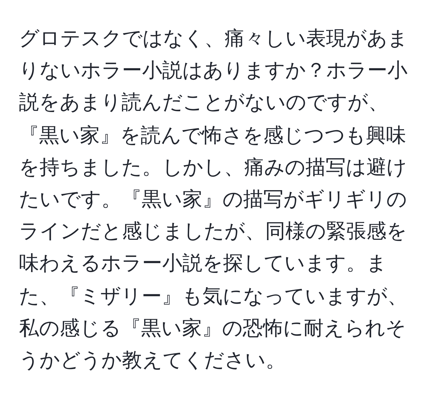 グロテスクではなく、痛々しい表現があまりないホラー小説はありますか？ホラー小説をあまり読んだことがないのですが、『黒い家』を読んで怖さを感じつつも興味を持ちました。しかし、痛みの描写は避けたいです。『黒い家』の描写がギリギリのラインだと感じましたが、同様の緊張感を味わえるホラー小説を探しています。また、『ミザリー』も気になっていますが、私の感じる『黒い家』の恐怖に耐えられそうかどうか教えてください。