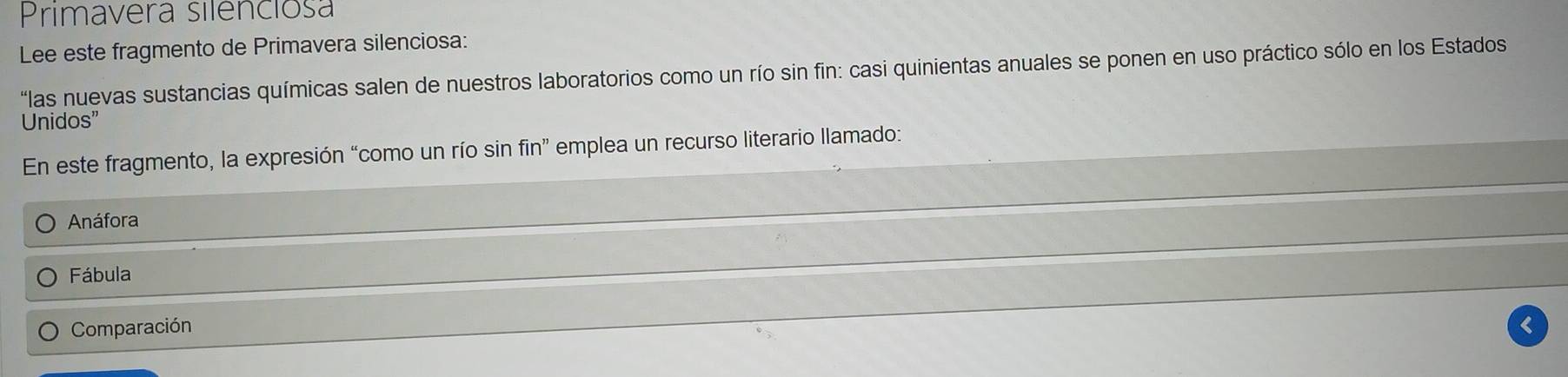 Primavera silenciosa
Lee este fragmento de Primavera silenciosa:
"las nuevas sustancias químicas salen de nuestros laboratorios como un río sin fin: casi quinientas anuales se ponen en uso práctico sólo en los Estados
Unidos”
En este fragmento, la expresión “como un río sin fin” emplea un recurso literario llamado:
Anáfora
Fábula
Comparación