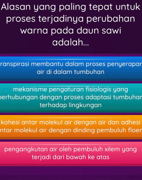 Alasan yang paling tepat untuk
proses terjadinya perubahan
warna pada daun sawi
adalah...
ranspirasi membantu dalam proses penyerapar
air di dalam tumbuhan
mekanisme pengaturan fisiologis yang
perhubungan dengan proses adaptasi tumbuhar
terhadap lingkungan
kohesi antar molekul air dengan air dan adhesi
ntar molekul air dengan dinding pembuluh floer
pengangkutan air oleh pembuluh xilem yang
terjadi dari bawah ke atas