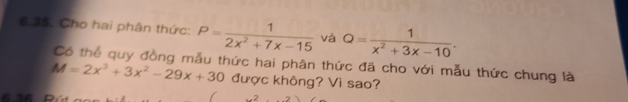 Cho hai phân thức: P= 1/2x^2+7x-15  và Q= 1/x^2+3x-10 . 
Có thể quy đồng mẫu thức hai phân thức đã cho với mẫu thức chung là
M=2x^3+3x^2-29x+30 được không? Vì sao? 
2