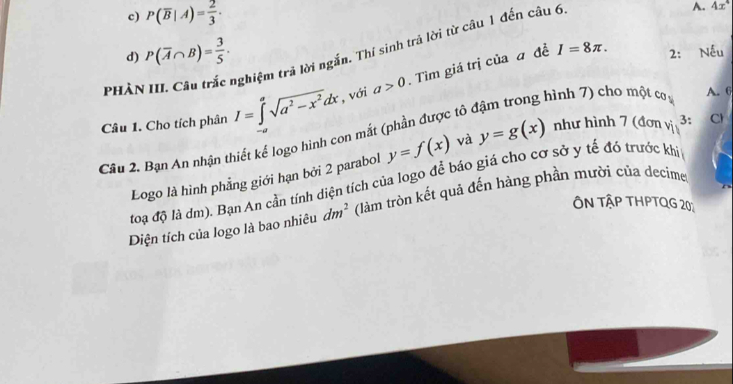 c) P(overline B|A)= 2/3 . A. 4x^4
nghiệm trả lời ngắn. Thí sinh trả lời từ câu 1 đến câu 6
I=8π.
d) P(overline A∩ B)= 3/5 . 2: Nếu
Câu 1. Cho tích phân I=∈t^asqrt(a^2-x^2)dx , với a>0. Tìm giá trị của a đề
phàn hình 7) cho một cơ s A. 6
Cầu 2. Bạn An nhận thiết kế logo hình con mắt (phần được tô
Logo là hình phẳng giới hạn bởi 2 parabol y=f(x) và y=g(x) như hình 7 (đơn vị 3: C
toạ độ là dm). Bạn An cần tính diện tích của logo để báo giá cho cơ sở y tế đó trước khit
ÔN TậP THPTQG 201
Diện tích của logo là bao nhiêu dm^2 (làm tròn kết quả đến hàng phần mười của decime