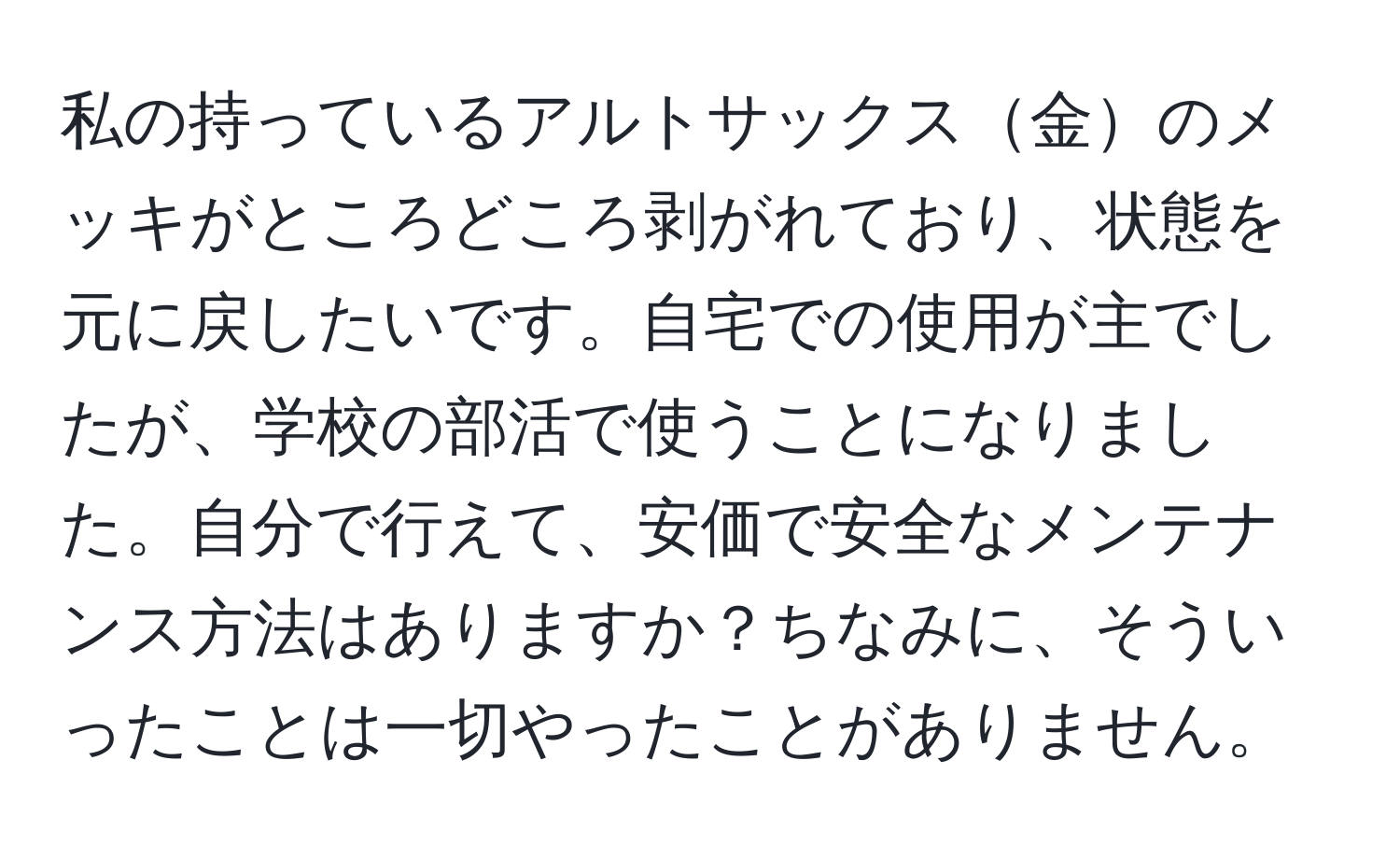 私の持っているアルトサックス金のメッキがところどころ剥がれており、状態を元に戻したいです。自宅での使用が主でしたが、学校の部活で使うことになりました。自分で行えて、安価で安全なメンテナンス方法はありますか？ちなみに、そういったことは一切やったことがありません。