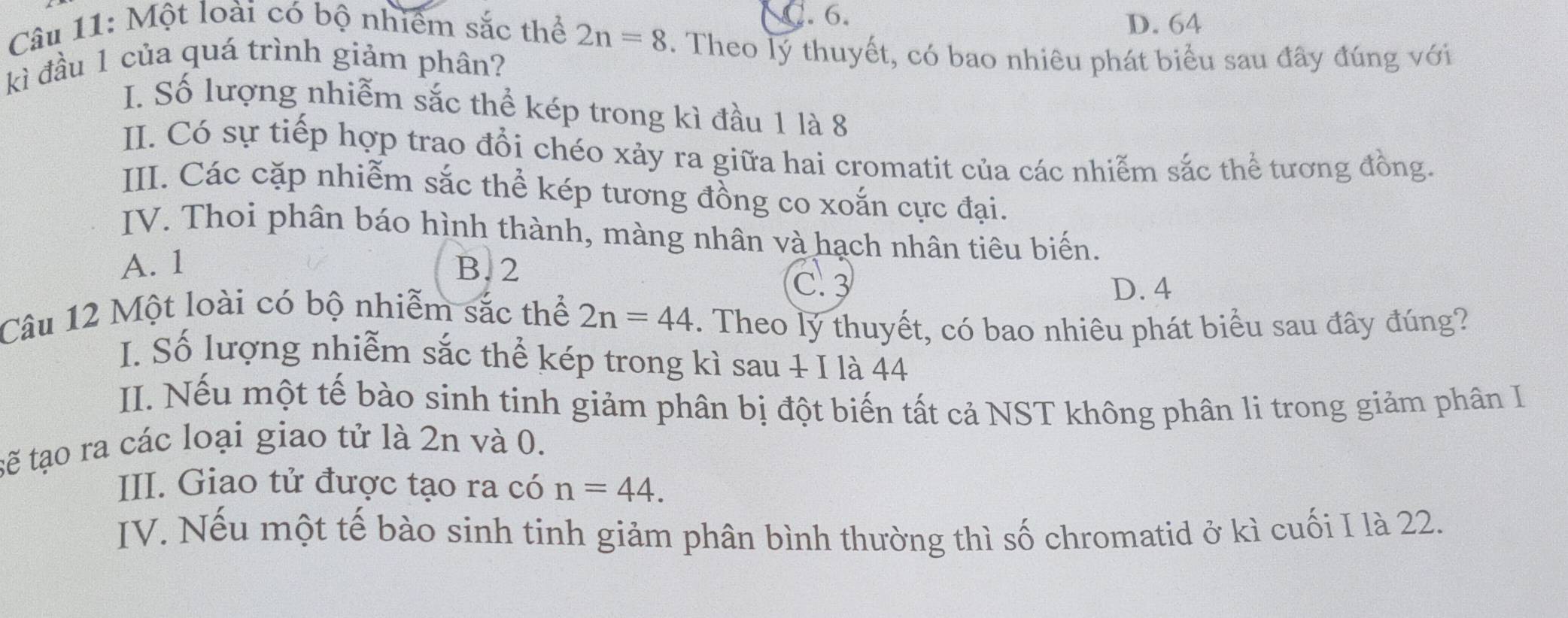 . 6. D. 64
Câu 11: Một loài có bộ nhiêm sắc thể 2n=8. Theo lý thuyết, có bao nhiêu phát biểu sau đây đúng với
kì đầu 1 của quá trình giảm phân?
I. Số lượng nhiễm sắc thể kép trong kì đầu 1 là 8
II. Có sự tiếp hợp trao đổi chéo xảy ra giữa hai cromatit của các nhiễm sắc thể tương đồng.
III. Các cặp nhiễm sắc thể kép tương đồng co xoắn cực đại.
IV. Thoi phân báo hình thành, màng nhân và hạch nhân tiêu biến.
A. 1 B. 2 C. 3
D. 4
Câu 12 Một loài có bộ nhiễm sắc thể 2n=44. Theo lý thuyết, có bao nhiêu phát biểu sau đây đúng?
I. Số lượng nhiễm sắc thể kép trong kì sau + I là 44
II. Nếu một tế bào sinh tinh giảm phân bị đột biến tất cả NST không phân li trong giảm phân I
tẽ tạo ra các loại giao tử là 2n và 0.
III. Giao tử được tạo ra có n=44. 
IV. Nếu một tế bào sinh tinh giảm phân bình thường thì số chromatid ở kì cuối I là 22.