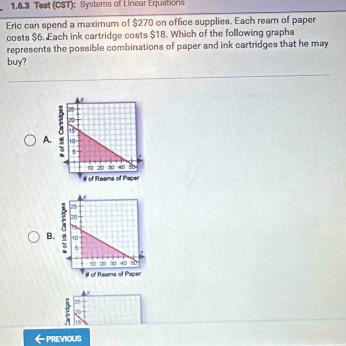 Test (CST): Systems of Linear Equations
Eric can spend a maximum of $270 on office supplies. Each ream of paper
costs $6. Each ink cartridge costs $18. Which of the following graphs
represents the possible combinations of paper and ink cartridges that he may
buy?
A.
B.
26
2 20
he
PREVIOUS