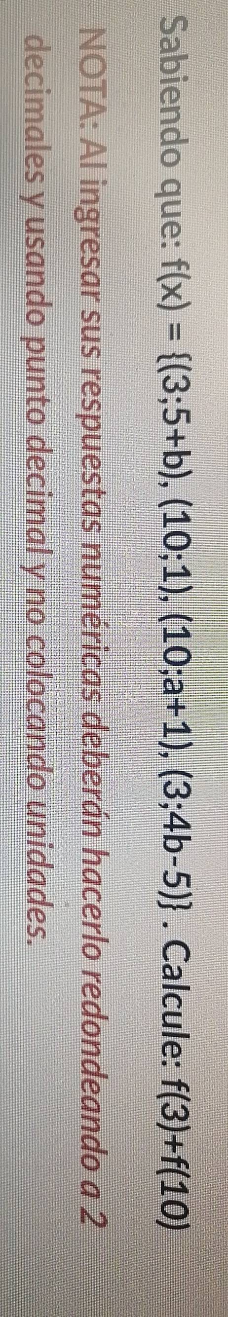 Sabiendo que: f(x)= (3;5+b),(10;1),(10;a+1),(3;4b-5). Calcule: f(3)+f(10)
NOTA: Al ingresar sus respuestas numéricas deberán hacerlo redondeando a 2
decimales y usando punto decimal y no colocando unidades.