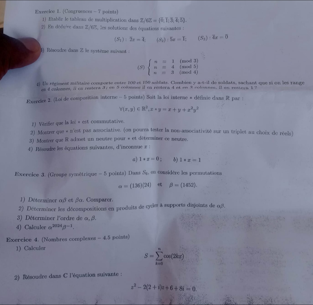 (Congruences - 7 points)
1) Etablir le tableau de multiplication dans Z/6Z= overline 0;overline 1;overline 3;overline 4;overline 5 .
2) En déduire dans Z/6Z, les solutions des équations suivantes :
(S_1):overline 2x=overline 4; □  (S_2):overline 5x=overline 1; (S_3):overline 4x=overline 0
3) Résoudre dans Z le système suivant :
(mod 3)
(mod 5)
(S) beginarrayl n=1 n=4 n=3endarray. (mod 4)
4) Un régiment militaire comporte entre 100 et 150 soldats. Combien y a-t-il de soldats, sachant que si on les range
en 4 colonnes, il en restera 3; en 5 colonnes il en restera 4 et en 3 colonnes, il en restera 1?
Exercice 2. (Loi de composition interne - 5 points) Soit la loi interne * définie dans R par :
forall (x,y)∈ R^2,x*y=x+y+x^2y^2
1) Vérifier que la loi * est commutative.
2) Montrer que * n'est pas associative. (on pourra tester la non-associativité sur un triplet au choix de réels)
3) Montrer que R admet un neutre pour * et déterminer ce neutre.
4) Résoudre les équations suivantes, d'inconnue x :
a) 1*x=0 : b) 1*x=1
Exercice 3. (Groupe symétrique - 5 points) Dans S_6 , on considère les permutations
alpha =(136)(24) et beta =(1452).
1) Déterminer αβ et βα. Comparer.
2) Déterminer les décompositions en produits de cycles à supports disjoints de αβ.
3) Déterminer l'ordre de alpha ,beta .
4) Calculer alpha^(2024)beta^(-1).
Exercice 4. (Nombres complexes - 4.5 points)
1) Calculer
S=sumlimits _(k=0)^ncos (2kx)
2) Résoudre dans C l'équation suivante :
z^2-2(2+i)z+6+8i=0.