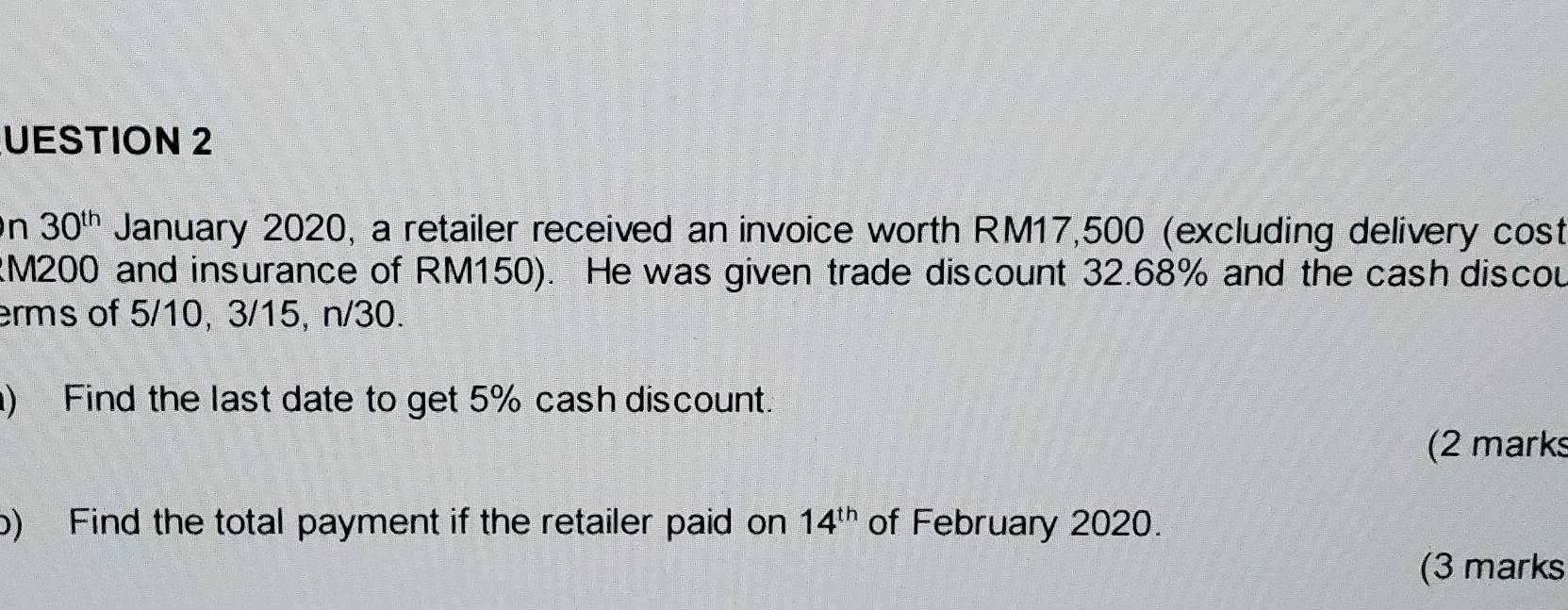 UESTION 2 
n 30^(th) January 2020, a retailer received an invoice worth RM17,500 (excluding delivery cost
RM200 and insurance of RM150). He was given trade discount 32.68% and the cash discou 
erms of 5/10, 3/15, n/30. 
) Find the last date to get 5% cash discount. 
(2 marks 
b) Find the total payment if the retailer paid on 14^(th) of February 2020. 
(3 marks