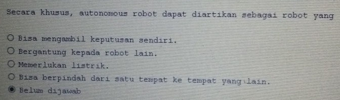 Secara khusus, autonomous robot dapat diartikan sebagai robot yang
Bisa mengambil keputusan sendiri.
Bergantung kepada robot lain.
Memerlukan listrik.
Bisa berpindah dari satu tempat ke tempat yang lain.
Belum dijawab