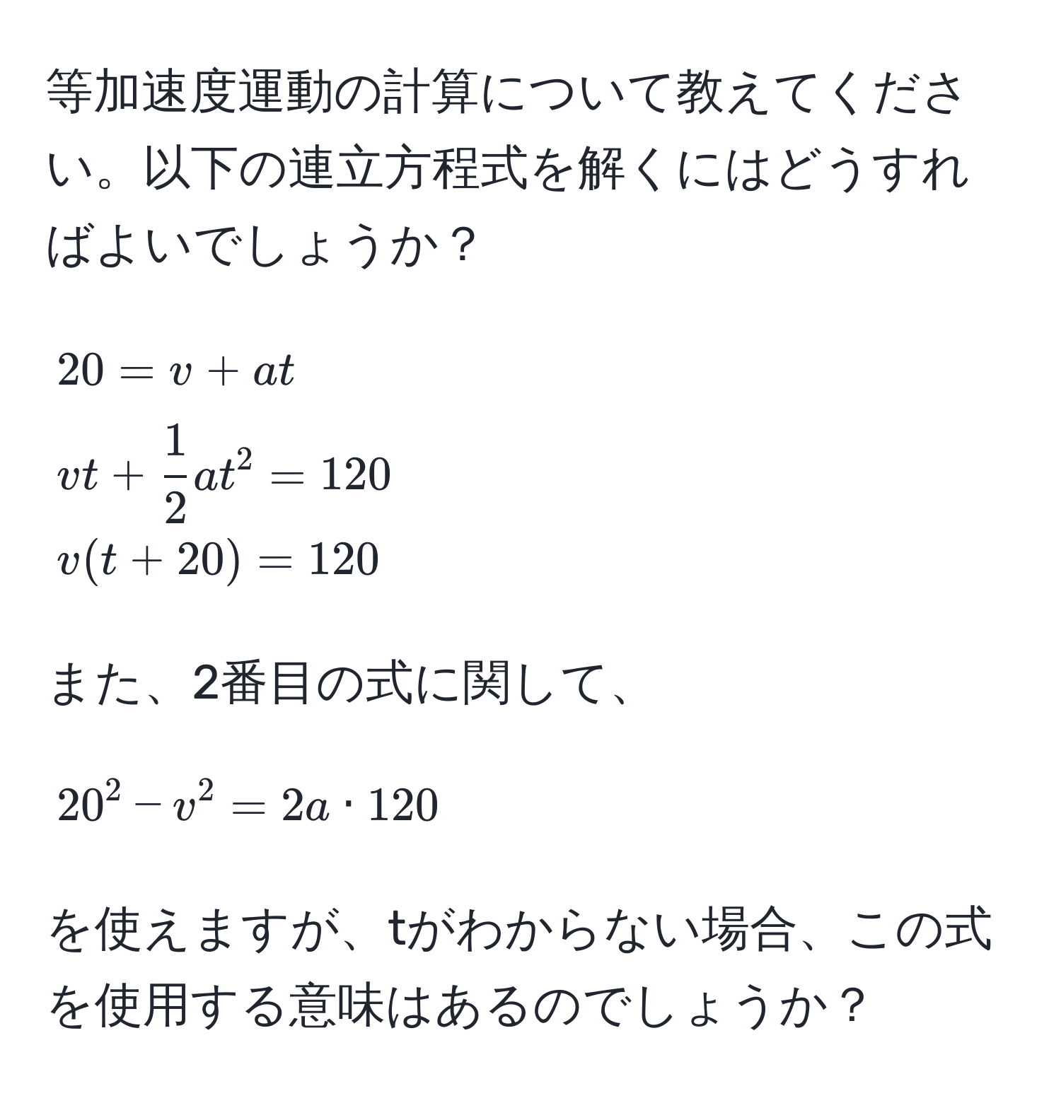 等加速度運動の計算について教えてください。以下の連立方程式を解くにはどうすればよいでしょうか？  
[
20 = v + at  
vt +  1/2 at^2 = 120  
v(t + 20) = 120
]  
また、2番目の式に関して、  
[
20^2 - v^2 = 2a · 120  
]  
を使えますが、tがわからない場合、この式を使用する意味はあるのでしょうか？