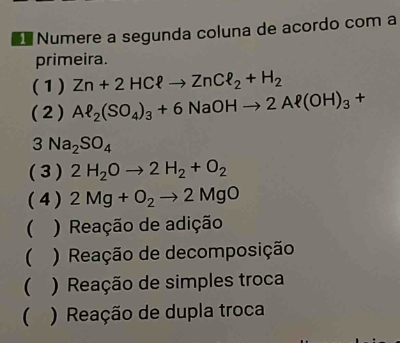 Numere a segunda coluna de acordo com a
primeira.
(1) Zn+2HCell to ZnCell _2+H_2
(2) Al_2(SO_4)_3+6NaOHto 2Al(OH)_3+
3Na_2SO_4
( 3 ) 2H_2Oto 2H_2+O_2
( 4 ) 2Mg+O_2to 2MgO
( ) Reação de adição
( ) Reação de decomposição
( ) Reação de simples troca
( ) Reação de dupla troca