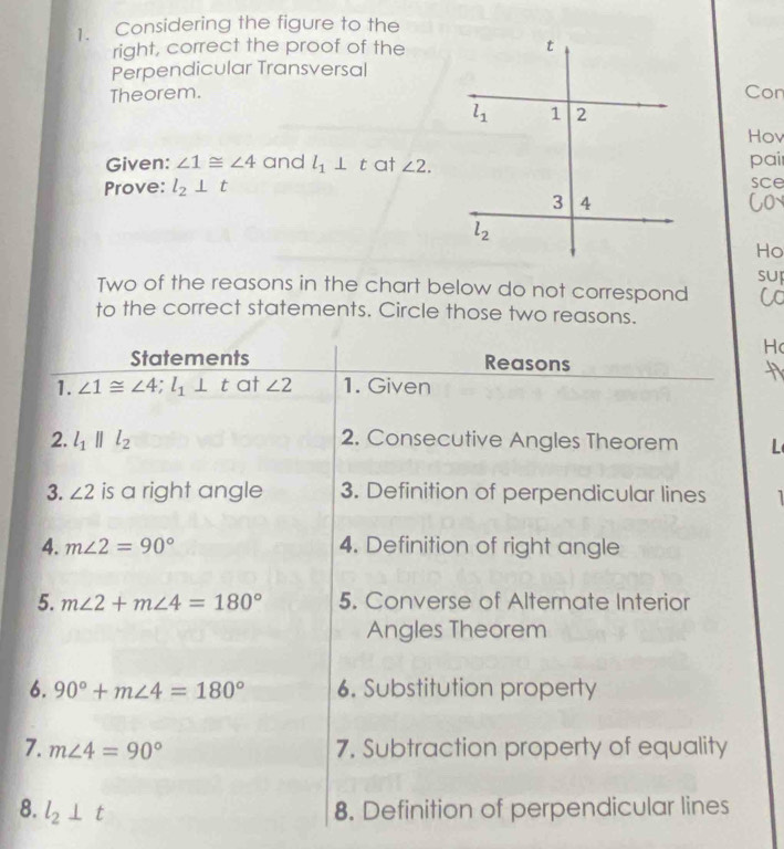 Considering the figure to the
right, correct the proof of the
Perpendicular Transversal
Theorem.Con
Hov
Given: ∠ 1≌ ∠ 4 and l_1⊥ t at ∠ 2. pai
Prove: l_2⊥ t sce
Co
Ho
Two of the reasons in the chart below do not correspond SUI
C
to the correct statements. Circle those two reasons.
Hc
Statements Reasons
1. ∠ 1≌ ∠ 4;l_1⊥ t at ∠ 2 1. Given
2. l_1parallel l_2 2. Consecutive Angles Theorem L
3. ∠ 2 is a right angle 3. Definition of perpendicular lines  
4. m∠ 2=90° 4. Definition of right angle
5. m∠ 2+m∠ 4=180° 5. Converse of Alternate Interior
Angles Theorem
6. 90°+m∠ 4=180° 6. Substitution property
7. m∠ 4=90° 7. Subtraction property of equality
8. l_2⊥ t 8. Definition of perpendicular lines