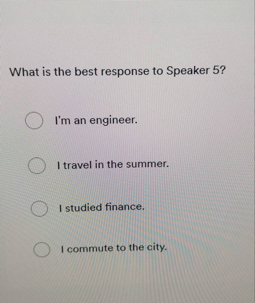 What is the best response to Speaker 5?
I'm an engineer.
I travel in the summer.
I studied finance.
I commute to the city.