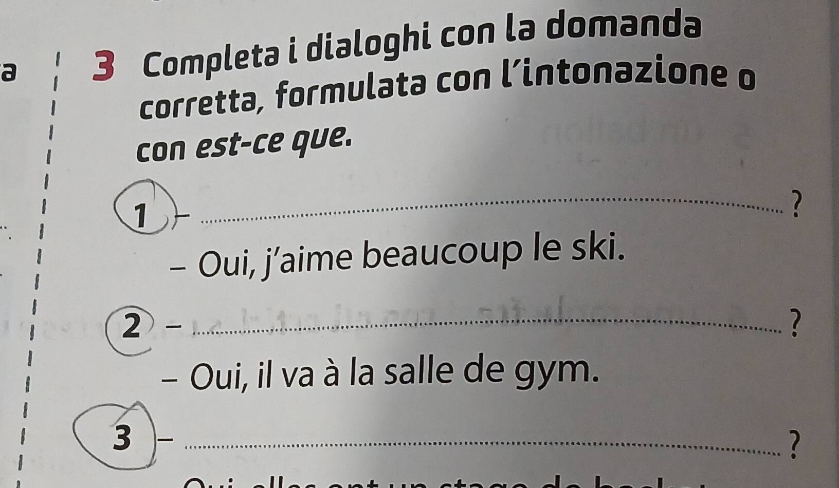 a 
3 Completa i dialoghi con la domanda 
corretta, formulata con l’intonazione o 
con est-ce que. 
1 
_2 
- Oui, j’aime beaucoup le ski. 
2 
_? 
- Oui, il va à la salle de gym. 
3 )-_ 
?