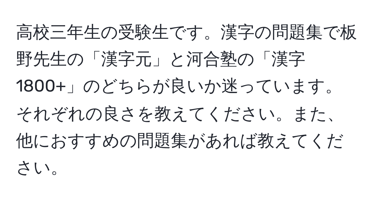 高校三年生の受験生です。漢字の問題集で板野先生の「漢字元」と河合塾の「漢字1800+」のどちらが良いか迷っています。それぞれの良さを教えてください。また、他におすすめの問題集があれば教えてください。