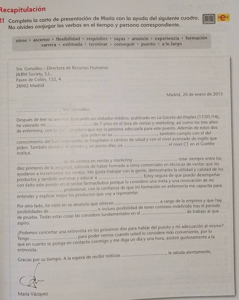 Recapitulación
21 Completa la carta de presentación de María con la ayuda del siguiente cuadro.
No olvides conjugar los verbos en el tiempo y persona correspondiente.
otros * ascenso • flexibilidad + requisitos » suyas » anuncio + experiencia + formación
carrera • estimada + terminar = conseguir • puesto ∘ a lo largo
Sra. González - Directora de Recursos Humanos
J&BM Society, S.L.
Paseo de Colón, 132, 4
28002 Madrid
Madrid, 20 de enero de 2015
_
_ Sa. González:
Después de leer su anundio buscando un visitador médico, publicado en La Gaceta del Empleo (17/01/14),
he valorado mi_ de 7 años en el área de ventas y marketing, así como los tres años
de enfermera, con lo cuel considero que soy la persona adecuada para este puesto. Además de estos dos
_que piden en su _, también cumplo con el del
conocimiento del funcionamiento de hospitales o centros de salud y con el nivel avanzado de inglés que
piden. También domino el alemán y, en pocos días, ya _el nivel C1 en el Goethe
Institut.
_de mi carrera en ventas y marketing _estar siempre entre los
diez primeros de la empresa, además de haber formado a otros comerciales en técnicas de ventas que les
ayudaron a incrementar sus ventas. Me gusta trabajar con la gente, demostrarles la utilidad y calidad de los
productos y también entrenar y educar a _Estoy segura de que puedo desempeñar
con éxito este puesto en el sector farmacéutico porque lo considero una meta y una renovación de mi
_profesional, con la confianza de que mi formación en enfermería me capacita para
entender y explicar mejor los productos que voy a representar.
Por otro lado, he visto en su anuncio que ofrecen _a cargo de la empresa y que hay
posibilidades de _, e incluso posibilidad de tener contrato indefinido tras el periodo
de prueba. Todas estas cosas las considero fundamentales en el de trabajo al que
aspiro.
¿Podemos concertar una entrevista en los próximos días para hablar del puesto y mi adecuación al mismo?
Tengo_ para poder vernos cuando usted lo considere más conveniente, por lo
que en cuanto se ponga en contacto conmigo y me diga un día y una hora, asistiré gustosamente a la
entrevista.
Gracias por su tiempo. A la espera de recibir noticias _, le saluda atentamente,
María Vázquez