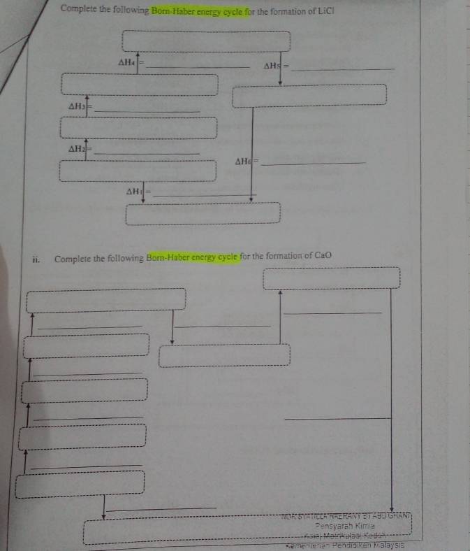 Complete the following Born-Haber energy cycle for the formation of LiCl
△ H_4|= _ 
△ Hs= _ 
_
△ H_3
_ △ H_2
_ △ H_6=
_ △ H_1|=
ii. Complete the following Born-Haber energy cycle for the formation of CaO 
_ 
_ 
_ 
_ 
_ 
__ 
_ 
_ 
Om StA tcCA fRe RAN 
Pensyarah Kimia 
Pendiaiken U.8 aysie