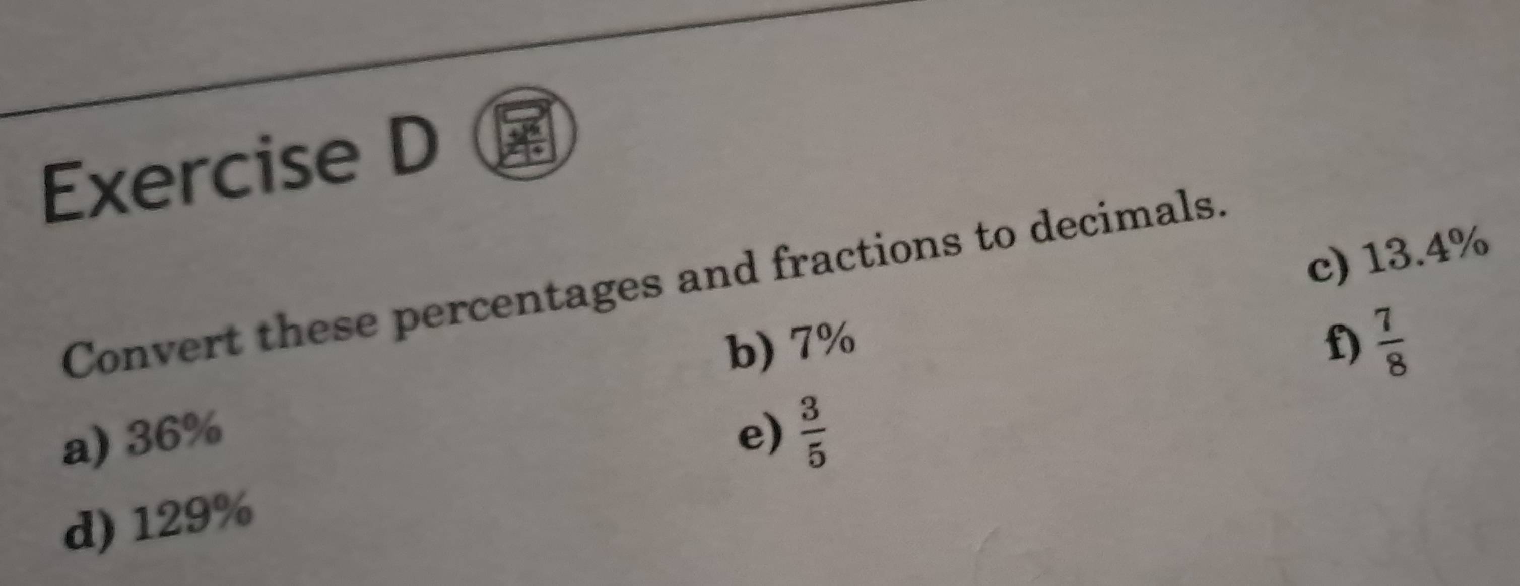 13.4%
Convert these percentages and fractions to decimals. 
b) 7% f)  7/8 
a) 36% e)  3/5 
d) 129%