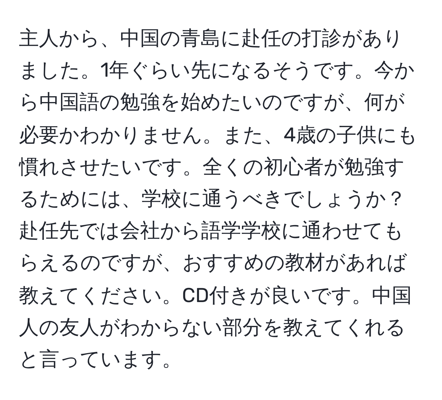 主人から、中国の青島に赴任の打診がありました。1年ぐらい先になるそうです。今から中国語の勉強を始めたいのですが、何が必要かわかりません。また、4歳の子供にも慣れさせたいです。全くの初心者が勉強するためには、学校に通うべきでしょうか？赴任先では会社から語学学校に通わせてもらえるのですが、おすすめの教材があれば教えてください。CD付きが良いです。中国人の友人がわからない部分を教えてくれると言っています。