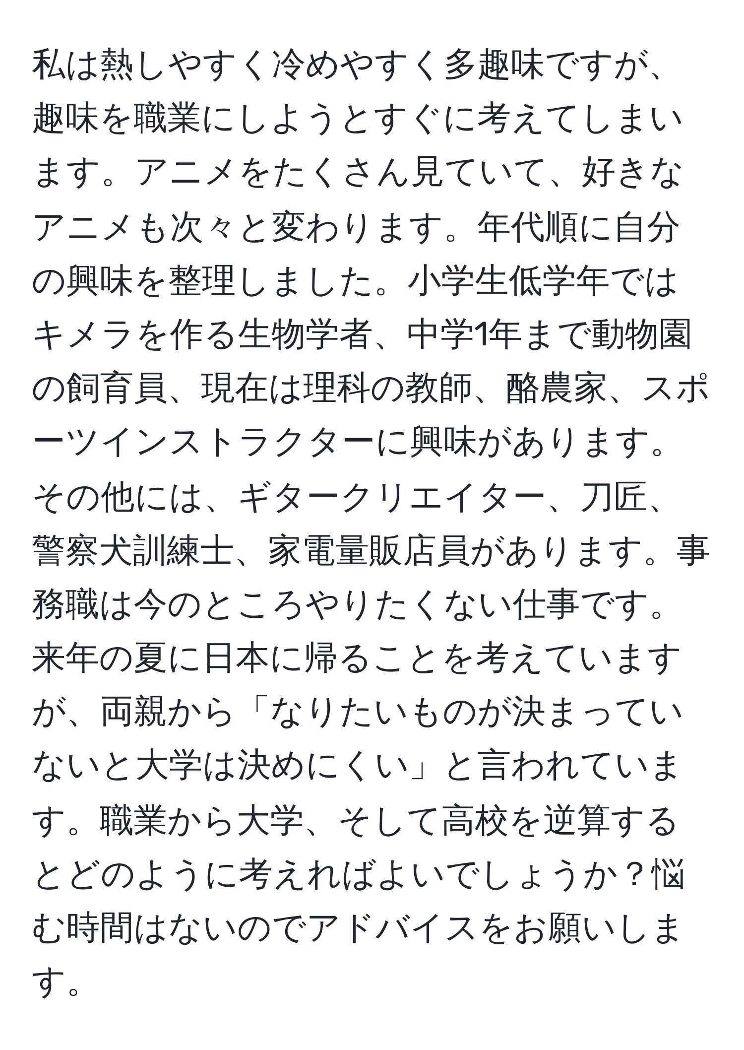 私は熱しやすく冷めやすく多趣味ですが、趣味を職業にしようとすぐに考えてしまいます。アニメをたくさん見ていて、好きなアニメも次々と変わります。年代順に自分の興味を整理しました。小学生低学年ではキメラを作る生物学者、中学1年まで動物園の飼育員、現在は理科の教師、酪農家、スポーツインストラクターに興味があります。その他には、ギタークリエイター、刀匠、警察犬訓練士、家電量販店員があります。事務職は今のところやりたくない仕事です。来年の夏に日本に帰ることを考えていますが、両親から「なりたいものが決まっていないと大学は決めにくい」と言われています。職業から大学、そして高校を逆算するとどのように考えればよいでしょうか？悩む時間はないのでアドバイスをお願いします。