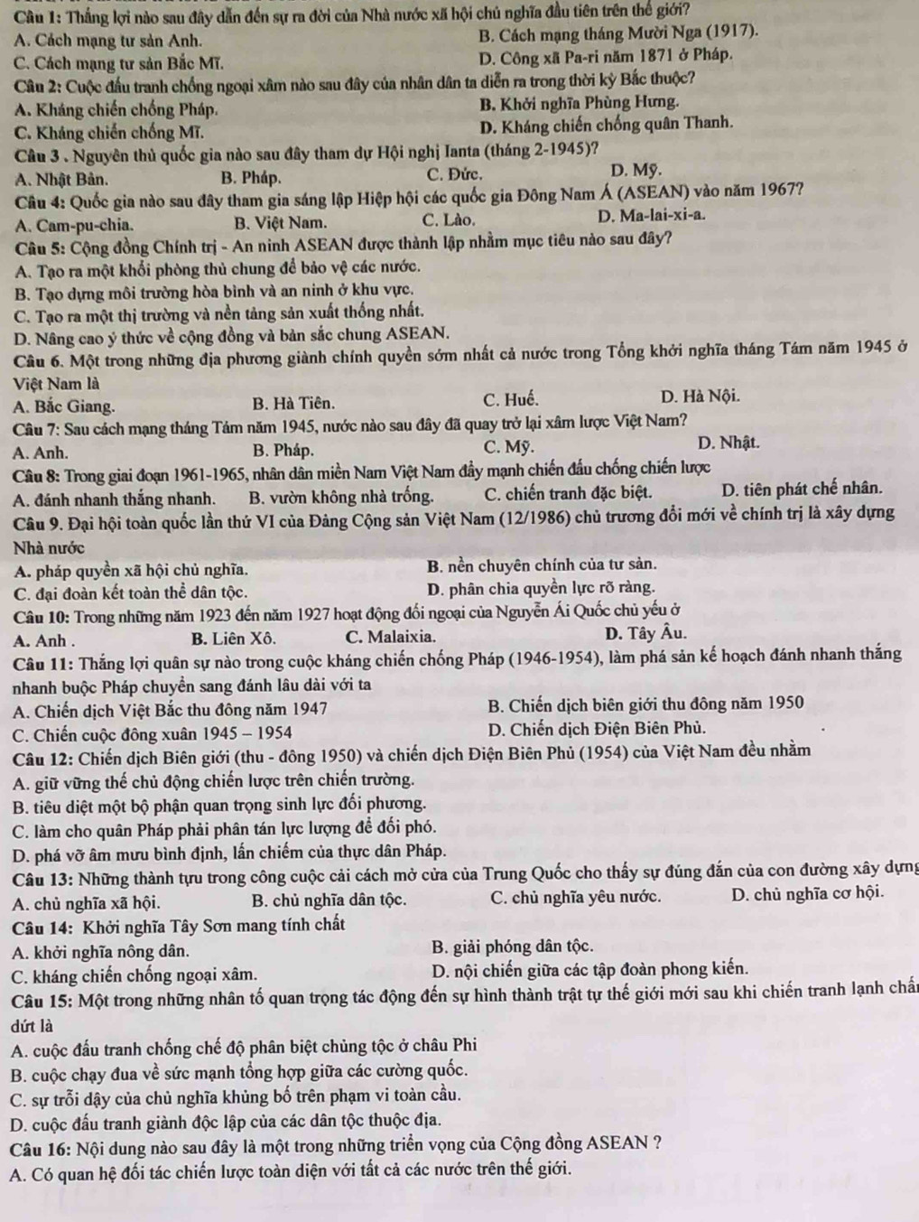 Thắng lợi nào sau đây dẫn đến sự ra đời của Nhà nước xã hội chủ nghĩa đầu tiên trên thế giới?
A. Cách mạng tư sản Anh. B. Cách mạng tháng Mười Nga (1917).
C. Cách mạng tư sản Bắc Mĩ. D. Công xã Pa-ri năm 1871 ở Pháp.
Câu 2: Cuộc đầu tranh chồng ngoại xâm nào sau đây của nhân dân ta diễn ra trong thời kỳ Bắc thuộc?
A. Kháng chiến chống Pháp. B. Khởi nghĩa Phùng Hưng.
C. Kháng chiến chống Mĩ. D. Kháng chiến chống quân Thanh.
Câu 3 . Nguyên thủ quốc gia nào sau đây tham dự Hội nghị Ianta (tháng 2-1945)?
A. Nhật Bản. B. Pháp. C. Đức.
D. Mỹ.
Câu 4: Quốc gia nào sau đây tham gia sáng lập Hiệp hội các quốc gia Đông Nam Á (ASEAN) vào năm 1967?
A. Cam-pu-chia. B. Việt Nam. C. Lào D. Ma-lai-xi-a.
Câu 5: Cộng đồng Chính trị - An ninh ASEAN được thành lập nhằm mục tiêu nào sau đây?
A. Tạo ra một khổi phòng thủ chung để bảo vệ các nước.
B. Tạo dựng môi trường hòa bình và an ninh ở khu vực.
C. Tạo ra một thị trường và nền tảng sản xuất thống nhất.
D. Nâng cao ý thức về cộng đồng và bản sắc chung ASEAN.
Cầu 6. Một trong những địa phương giành chính quyền sớm nhất cả nước trong Tổng khởi nghĩa tháng Tám năm 1945 ở
Việt Nam là
A. Bắc Giang. B. Hà Tiên. C. Huế. D. Hà Nội.
Câu 7: Sau cách mạng tháng Tảm năm 1945, nước nào sau đây đã quay trở lại xâm lược Việt Nam?
A. Anh. B. Pháp. C. Mỹ. D. Nhật.
Câu 8: Trong giai đoạn 1961-1965, nhân dân miền Nam Việt Nam đầy mạnh chiến đấu chống chiến lược
A. đánh nhanh thắng nhanh. B. vườn không nhà trống. C. chiến tranh đặc biệt. D. tiên phát chế nhân.
Câu 9. Đại hội toàn quốc lần thứ VI của Đảng Cộng sản Việt Nam (12/1986) chủ trương đổi mới về chính trị là xây dựng
Nhà nước
A. pháp quyền xã hội chủ nghĩa. B. nền chuyên chính của tư sản.
C. đại đoàn kết toàn thể dân tộc. D. phân chia quyền lực rõ ràng.
Câu 10: Trong những năm 1923 đến năm 1927 hoạt động đối ngoại của Nguyễn Ái Quốc chủ yếu ở
A. Anh . B. Liên Xô. C. Malaixia. D. Tây Âu.
Câu 11: Thắng lợi quân sự nào trong cuộc kháng chiến chống Pháp (1946-1954), làm phá sản kế hoạch đánh nhanh thắng
nhanh buộc Pháp chuyền sang đánh lâu dài với ta
A. Chiến dịch Việt Bắc thu đông năm 1947 B. Chiến dịch biên giới thu đông năm 1950
C. Chiến cuộc đông xuân 1945 - 1954  D. Chiến dịch Điện Biên Phủ.
Câu 12: Chiến dịch Biên giới (thu - đông 1950) và chiến dịch Điện Biên Phủ (1954) của Việt Nam đều nhằm
A. giữ vững thế chủ động chiến lược trên chiến trường.
B. tiêu diệt một bộ phận quan trọng sinh lực đối phương.
C. làm cho quân Pháp phải phân tán lực lượng để đối phó.
D. phá vỡ âm mưu bình định, lấn chiếm của thực dân Pháp.
Câu 13: Những thành tựu trong công cuộc cải cách mở cửa của Trung Quốc cho thấy sự đúng đắn của con đường xây dựng
A. chủ nghĩa xã hội. B. chủ nghĩa dân tộc. C. chủ nghĩa yêu nước. D. chủ nghĩa cơ hội.
Câu 14: Khởi nghĩa Tây Sơn mang tính chất
A. khởi nghĩa nông dân. B. giải phóng dân tộc.
C. kháng chiến chống ngoại xâm. D. nội chiến giữa các tập đoàn phong kiến.
Câu 15: Một trong những nhân tố quan trọng tác động đến sự hình thành trật tự thế giới mới sau khi chiến tranh lạnh chấn
dứt là
A. cuộc đấu tranh chống chế độ phân biệt chủng tộc ở châu Phi
B. cuộc chạy đua về sức mạnh tổng hợp giữa các cường quốc.
C. sự trỗi dậy của chủ nghĩa khủng bố trên phạm vi toàn cầu.
D. cuộc đấu tranh giành độc lập của các dân tộc thuộc địa.
Câu 16: Nội dung nào sau đây là một trong những triển vọng của Cộng đồng ASEAN ?
A. Có quan hệ đối tác chiến lược toàn diện với tất cả các nước trên thế giới.