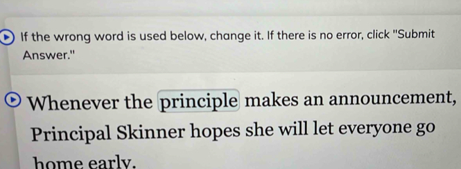 If the wrong word is used below, change it. If there is no error, click 'Submit 
Answer." 
Whenever the principle makes an announcement, 
Principal Skinner hopes she will let everyone go 
home earlv.