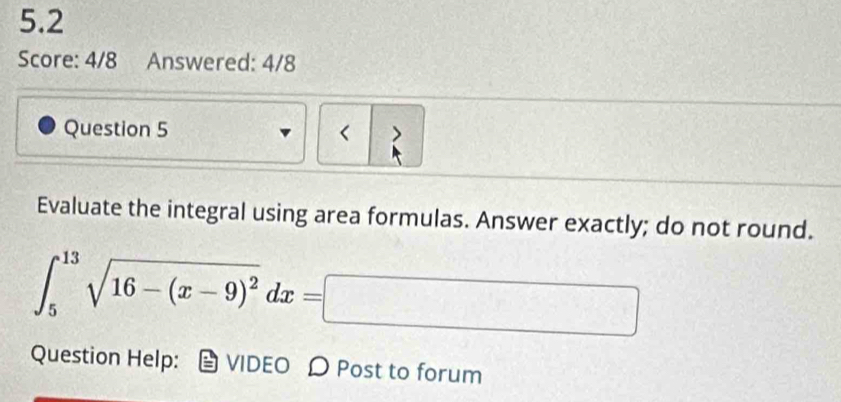 5.2 
Score: 4/8 Answered: 4/8 
Question 5 < > 
Evaluate the integral using area formulas. Answer exactly; do not round.
∈t _5^((13)sqrt(16-(x-9)^2))dx=□
Question Help: VIDEO D Post to forum