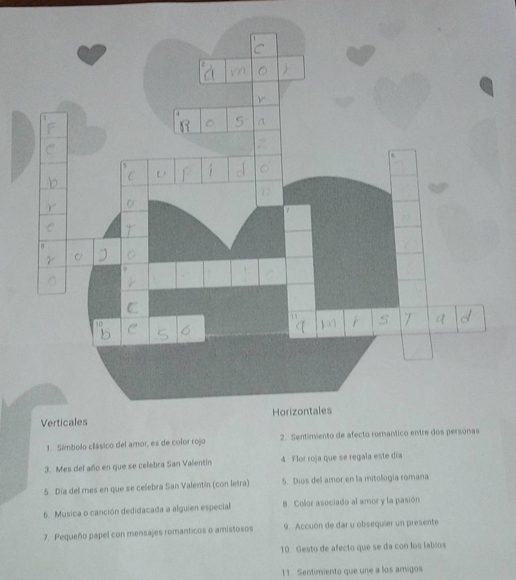 Verticales 
1. Símbolo clásico del amor, es de color rojo 2. Sentimiento de afecto romantico entre dos personas 
3. Mes del año en que se celebra San Valentín 4. Flor roja que se regala este día 
5. Día del mes en que se celebra San Valentín (con letra) 5. Dios del amor en la mitología romana 
6. Musica o canción dedidacada a alguien especial 8. Color asociado al amor y la pasión 
7. Pequeño papel con mensajes romanticos o amistosos 9. Accuón de dar u obsequier un presente 
10. Gesto de afecto que se da con los labios 
11. Sentimiento que une a los amigos