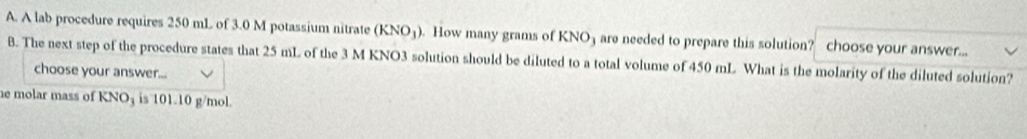 A lab procedure requires 250 mL of 3.0 M potassium nitrate (KNO_3). How many grams of KNO3 are needed to prepare this solution? choose your answer... 
B. The next step of the procedure states that 25 mL of the 3 M KNO3 solution should be diluted to a total volume of 450 mL What is the molarity of the diluted solution? 
choose your answer... 
he molar mass of KNOş is 101.10 g/mol.