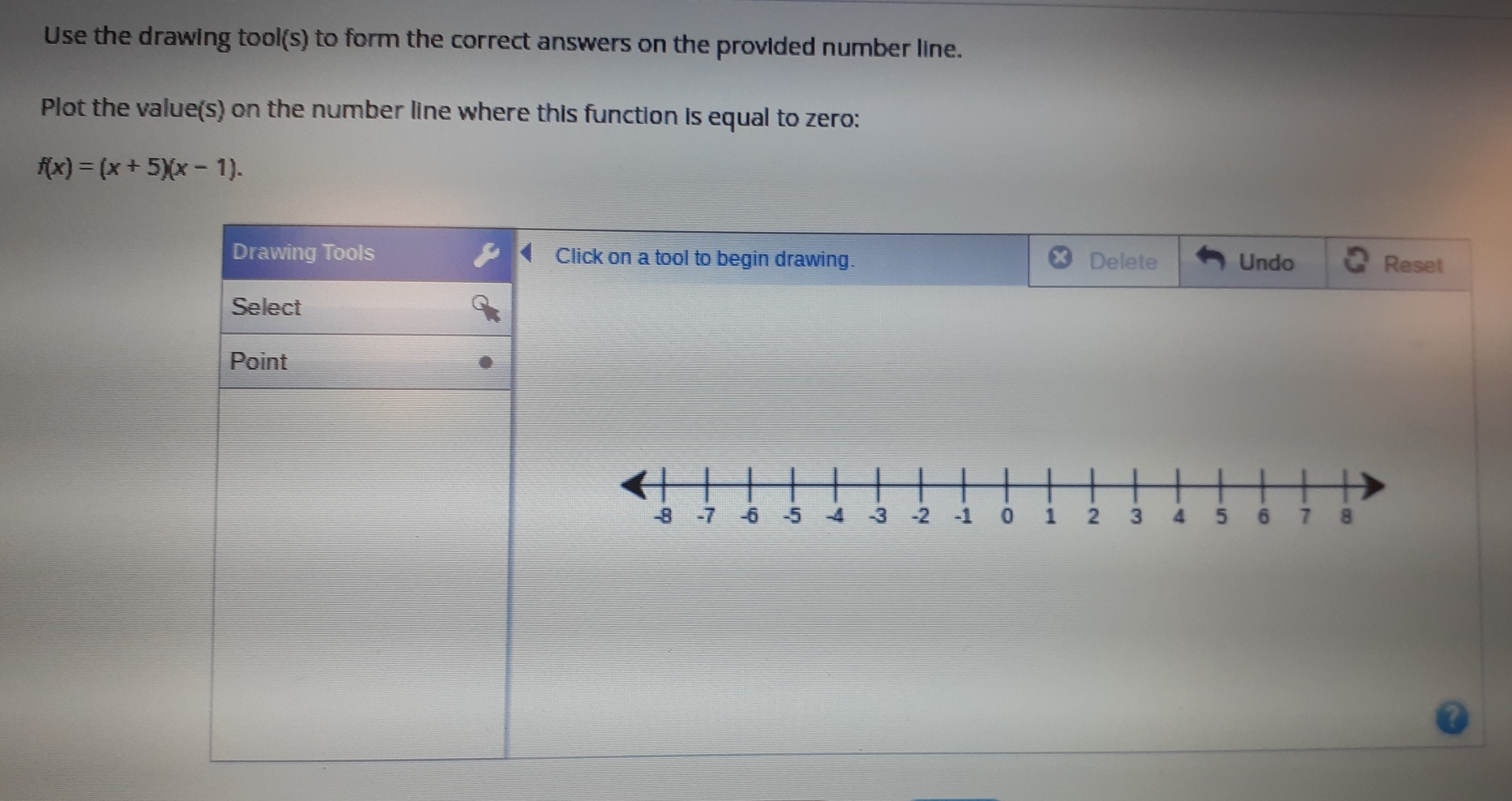 Use the drawing tool(s) to form the correct answers on the provided number line. 
Plot the value(s) on the number line where this function is equal to zero:
f(x)=(x+5)(x-1). 
Drawing Tools Click on a tool to begin drawing. Delete Undo Reset 
Select 
Point
-8 -7 -6 -5 -4 -3 -2 -1 0 1 2 3 4 5 6 7 8