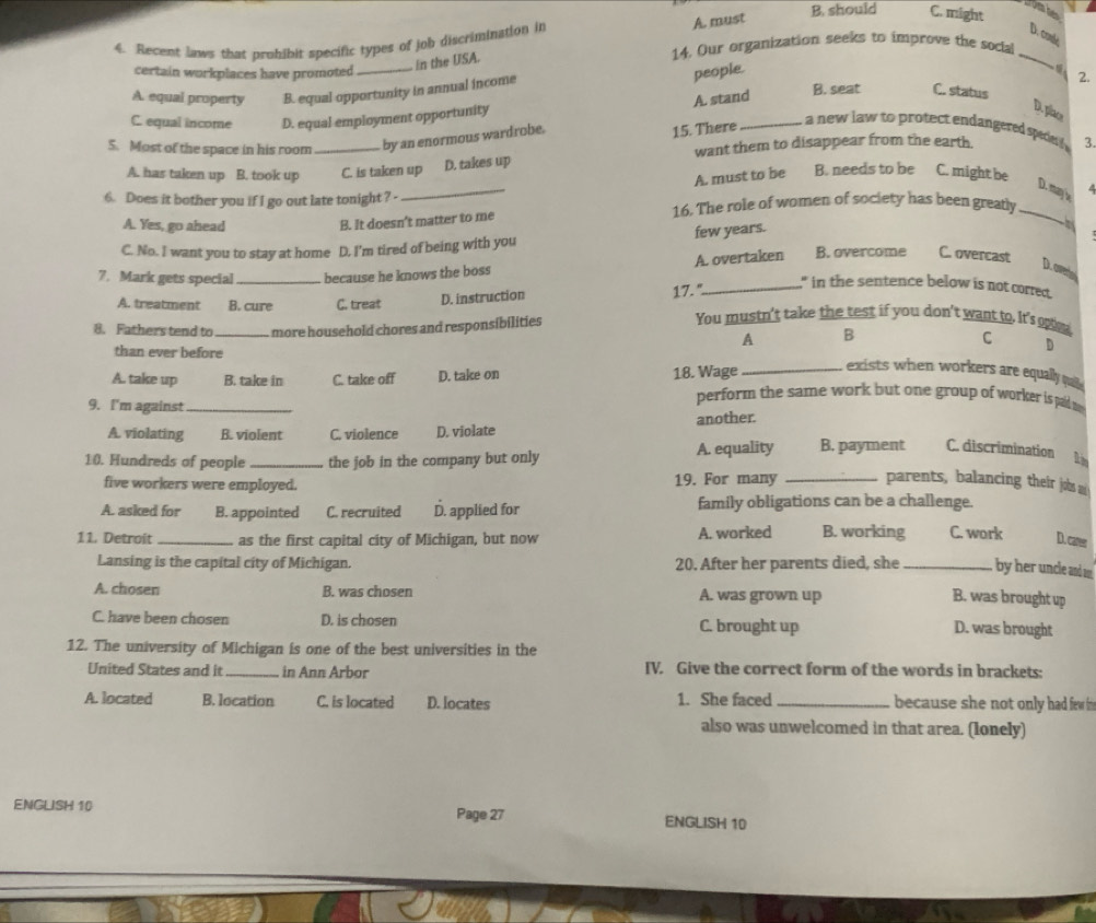 Recent laws that prohibit specific types of job discrimination in
in the USA. A. must
B. should C. might
romhe
D. coule
14. Our organization seeks to improve the social
_
certain workplaces have promoted _2.
A. equal property B. equal opportunity in annual income
people.
A. stand
B. seat C. status
C. equal income D. equal employment opportunity
D. place
5. Most of the space in his room _by an enormous wardrobe.
15. There_
a new law to protect endangered spe   .
want them to disappear from the earth. 3.
A. has taken up B. took up C. is taken up D. takes up
A. must to be B. needs to be C. might be
D. may le a
6. Does it bother you if I go out late tonight? -
_
A. Yes, go ahead 16. The role of women of society has been greatly_
B. It doesn't matter to me
C. No. I want you to stay at home D. I'm tired of being with you few years.
 
7. Mark gets special _because he knows the boss A. overtaken B. overcome       C. overcast
D.avetal
," in the sentence below is not corred.
A. treatment B. cure C. treat D. instruction
17. "_
8. Fathers tend to _more household chores and responsibilities
You mustn't take the test if you don't want to. It's on. C
A B
than ever before
D
exists when workers are equally que .
A. take up B. take in C. take off D. take on 18. Wage perform the same work but one group of worker is pid t
9. I'm against_
A. violating B. violent C. violence D. violate another.
10. Hundreds of people _the job in the company but only A. equality B. payment C. discrimination In
five workers were employed. 19. For many _parents, balancing their johbs m
A. asked for B. appointed C. recruited D. applied for family obligations can be a challenge.
11. Detroit _as the first capital city of Michigan, but now A. worked B. working C. work D. carer
Lansing is the capital city of Michigan. 20. After her parents died, she _by her uncle and m
A. chosen B. was chosen A. was grown up
B. was brought up
C. have been chosen D. is chosen C. brought up
D. was brought
12. The university of Michigan is one of the best universities in the
United States and it _in Ann Arbor IV. Give the correct form of the words in brackets:
A. located B. location C. is located D. locates 1. She faced _because she not only had few
also was unwelcomed in that area. (Ionely)
ENGLISH 10 Page 27
ENGLISH 10