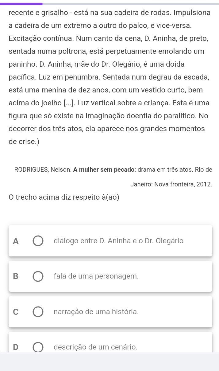 recente e grisalho - está na sua cadeira de rodas. Impulsiona
a cadeira de um extremo a outro do palco, e vice-versa.
Excitação contínua. Num canto da cena, D. Aninha, de preto,
sentada numa poltrona, está perpetuamente enrolando um
paninho. D. Aninha, mãe do Dr. Olegário, é uma doida
pacífica. Luz em penumbra. Sentada num degrau da escada,
está uma menina de dez anos, com um vestido curto, bem
acima do joelho [...]. Luz vertical sobre a criança. Esta é uma
figura que só existe na imaginação doentia do paralítico. No
decorrer dos três atos, ela aparece nos grandes momentos
de crise.)
RODRIGUES, Nelson. A mulher sem pecado: drama em três atos. Rio de
Janeiro: Nova fronteira, 2012.
O trecho acima diz respeito à(ao)
A diálogo entre D. Aninha e o Dr. Olegário
B fala de uma personagem.
C narração de uma história.
D descrição de um cenário.