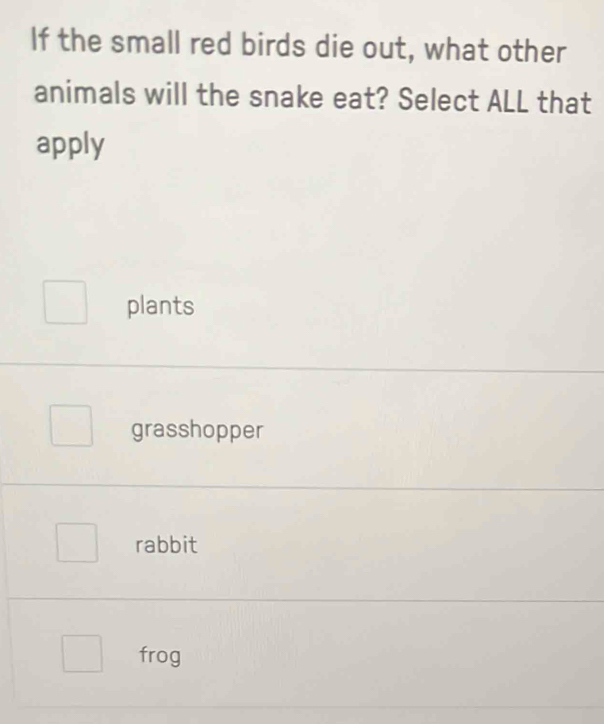 If the small red birds die out, what other
animals will the snake eat? Select ALL that
apply
plants
grasshopper
rabbit
frog