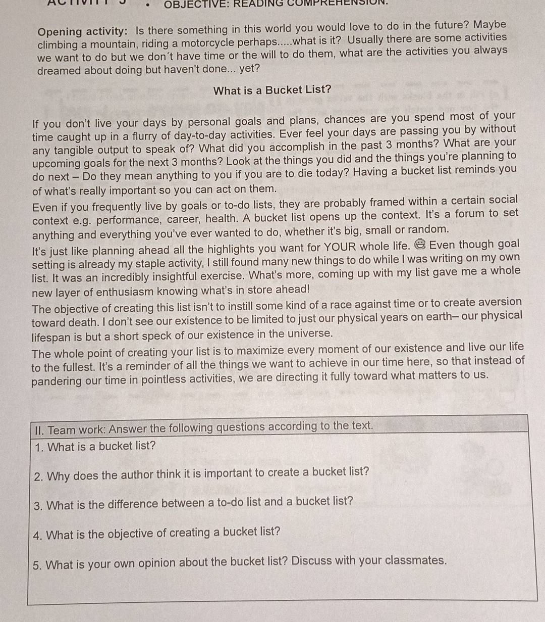 a
*OBJECTIVE: READING COMPREHENSION.
Opening activity: Is there something in this world you would love to do in the future? Maybe
climbing a mountain, riding a motorcycle perhaps.....what is it? Usually there are some activities
we want to do but we don't have time or the will to do them, what are the activities you always
dreamed about doing but haven't done... yet?
What is a Bucket List?
If you don't live your days by personal goals and plans, chances are you spend most of your
time caught up in a flurry of day-to-day activities. Ever feel your days are passing you by without
any tangible output to speak of? What did you accomplish in the past 3 months? What are your
upcoming goals for the next 3 months? Look at the things you did and the things you're planning to
do next - Do they mean anything to you if you are to die today? Having a bucket list reminds you
of what's really important so you can act on them.
Even if you frequently live by goals or to-do lists, they are probably framed within a certain social
context e.g. performance, career, health. A bucket list opens up the context. It's a forum to set
anything and everything you've ever wanted to do, whether it's big, small or random.
It's just like planning ahead all the highlights you want for YOUR whole life. & Even though goal
setting is already my staple activity, I still found many new things to do while I was writing on my own
list. It was an incredibly insightful exercise. What's more, coming up with my list gave me a whole
new layer of enthusiasm knowing what's in store ahead!
The objective of creating this list isn't to instill some kind of a race against time or to create aversion
toward death. I don't see our existence to be limited to just our physical years on earth- our physical
lifespan is but a short speck of our existence in the universe.
The whole point of creating your list is to maximize every moment of our existence and live our life
to the fullest. It's a reminder of all the things we want to achieve in our time here, so that instead of
pandering our time in pointless activities, we are directing it fully toward what matters to us.