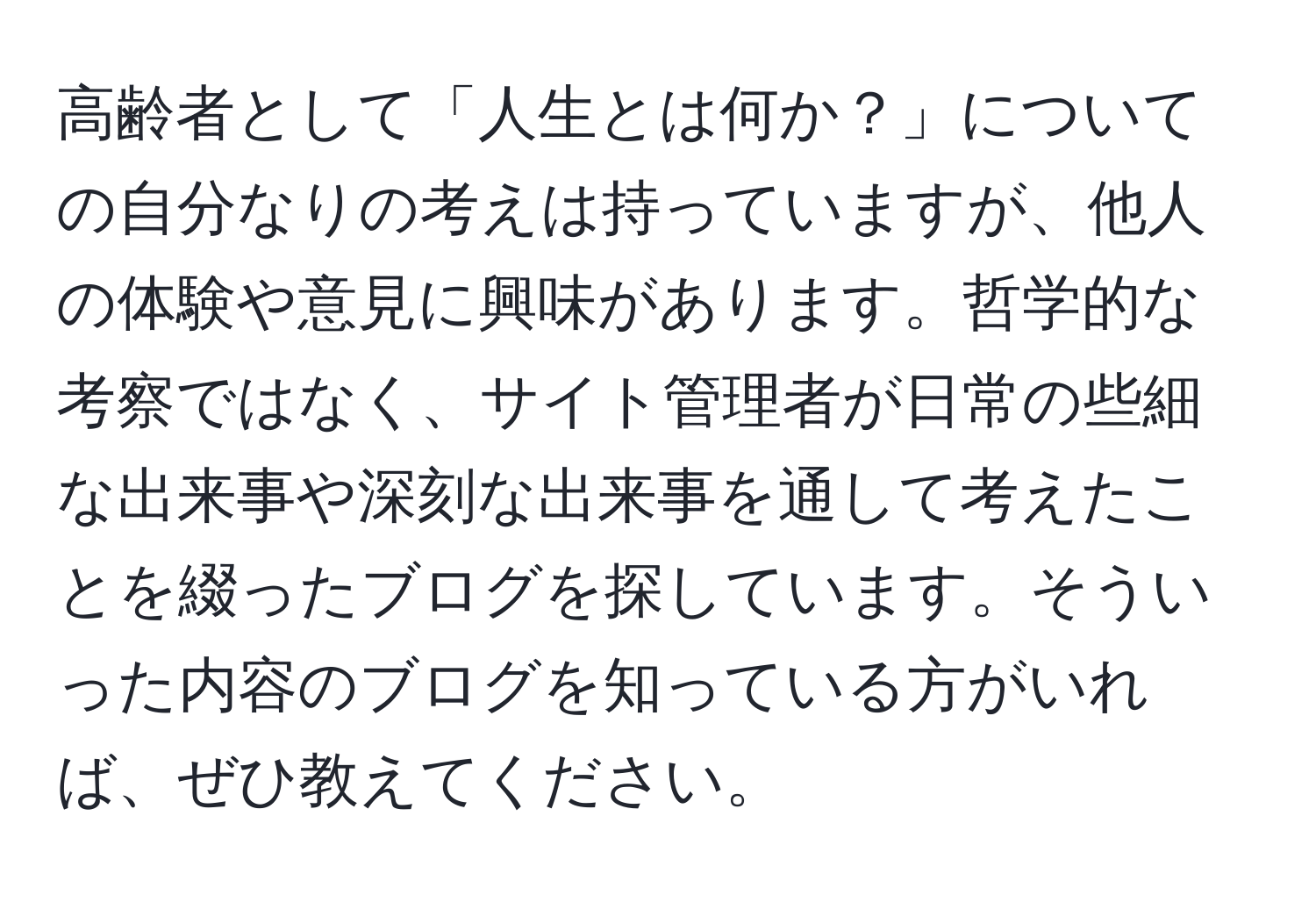 高齢者として「人生とは何か？」についての自分なりの考えは持っていますが、他人の体験や意見に興味があります。哲学的な考察ではなく、サイト管理者が日常の些細な出来事や深刻な出来事を通して考えたことを綴ったブログを探しています。そういった内容のブログを知っている方がいれば、ぜひ教えてください。