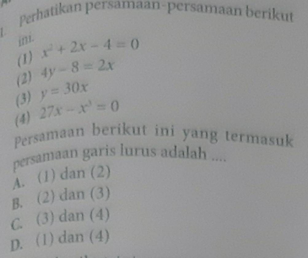 Perhatikan persamaan-persamaan berikut
in.
(1) x^2+2x-4=0
(2) 4y-8=2x
(3) y=30x
(4) 27x-x^3=0
Persamaan berikut ini yang termasuk
persamaan garis lurus adalah ....
A. (1) dan (2)
B. (2) dan (3)
C. (3) dan (4)
D. (1) dan (4)