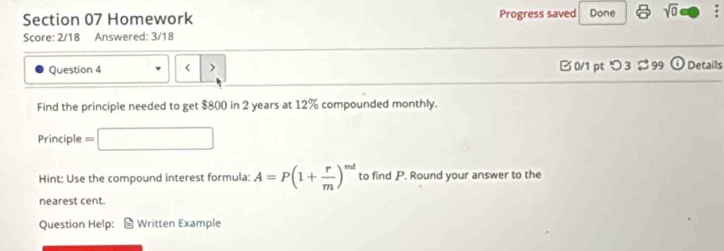 Homework Progress saved Done sqrt(0) . 
Score: 2/18 Answered: 3/18 
Question 4 < > □ 0/1 pt つ 3 $ 99 C Details 
Find the principle needed to get $800 in 2 years at 12% compounded monthly. 
Principle = 
Hint: Use the compound interest formula: A=P(1+ r/m )^mt to find P. Round your answer to the 
nearest cent. 
Question Help: Written Example