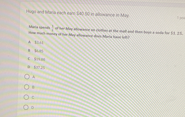 Hugo and Maria each earn $40.50 in allowance in May.
1 poi
Maria spends  1/2  of her May allowance on clothes at the mall and then buys a soda for $1. 25.
How much money of her May allowance does Maria have left?
A $3.61
B $6.85
C $19.00
D $37,25
A
B
C
D