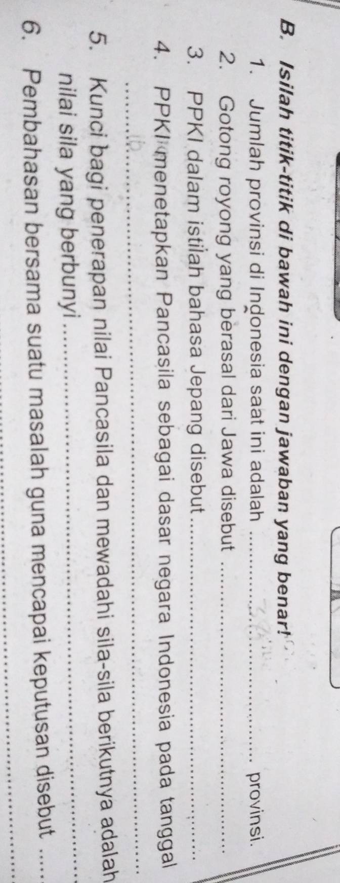 Isilah titik-titik di bawah ini dengan jawaban yang benar! 
1. Jumlah provinsi di Indonesia saat ini adalah _provinsi. 
2. Gotong royong yang berasal dari Jawa disebut_ 
3. PPKI dalam istilah bahasa Jepang disebut_ 
4. PPKI menetapkan Pancasila sebagai dasar negara Indonesia pada tanggal 
_ 
5. Kunci bagi penerapan nilai Pancasila dan mewadahi sila-sila berikutnya adalah 
nilai sila yang berbunyi 
_ 
_ 
6. Pembahasan bersama suatu masalah guna mencapai keputusan disebut_