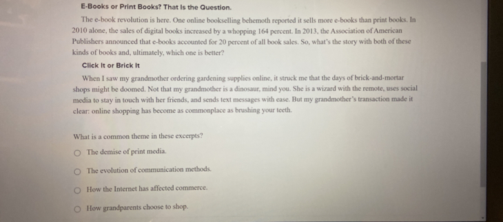 E-Books or Print Books? That Is the Question.
The e-book revolution is here. One online bookselling behemoth reported it sells more e-books than print books. In
2010 alone, the sales of digital books increased by a whopping 164 percent. In 2013, the Association of American
Publishers announced that e-books accounted for 20 percent of all book sales. So, what’s the story with both of these
kinds of books and, ultimately, which one is better?
Click It or Brick It
When I saw my grandmother ordering gardening supplies online, it struck me that the days of brick-and-mortar
shops might be doomed. Not that my grandmother is a dinosaur, mind you. She is a wizard with the remote, uses social
media to stay in touch with her friends, and sends text messages with ease. But my grandmother’s transaction made it
clear: online shopping has become as commonplace as brushing your teeth.
What is a common theme in these excerpts?
The demise of print media.
The evolution of communication methods.
How the Internet has affected commerce.
How grandparents choose to shop.