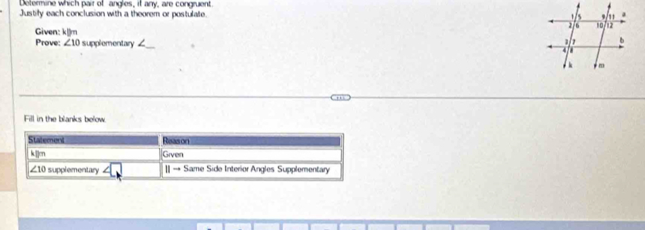 Determine which pair of angles, it any, are congruent.
Justify each conclusion with a theorem or postulate. 
_
Given: k||m 
Prove: ∠ 10 supplementary _
Fill in the blanks below