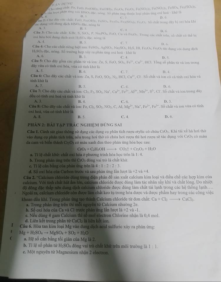 P(J)V a
Chis từng chất: Fe, FeO, Fe(Ol
i  tin tượt phân ứng với OID_2,Fe(OH)_2(OH,Fe)O_4,Fe(NO_3)_2,Fe(NO_3)_3,FeSO_4,Fe_2(SO_4)),
.s INO đặc, nóng. Số phân ứng thuộc loại phản ứng oxi hoá - khử là
B. 5 C. 7.
ău 2: Cho đây các chất: FeO,Fe(OH)_n.FeSO_4,Fe_2O_4,Fe_2(SO_4)_3,Fe_2O D. 6
Vc dụng với dụng dịch HNO3 đặc, nông là Số chất trong đãy bị oxi hóa khi
A. 3. B S C. 4
D. 6
Câu 3: Cho các chất: KBr, S, SiO_2,P. ↑ a_1PO_1, FeO Cu và Fe_2O_3 Trong các chất trên, số chất có thể bị
oxi hóa bởi dung dịch axit H_2SO_4dac , nóng là
A. 4. B. 5 C. 7 D. 6
Câu 4: Cho các chất riêng biệt sau: FeSO_4.Na_2SNa_2SO_3. H_2S,HI,Fe_1O_4,Fe_2O_3 tác dụng với đụng dịch
H₂SO₄ đặc, nóng. Số trường hợp xảy ra phản ứng oxi hoá - khử là
A. 6. B. 3. C. 4. D. 5.
Câu 5: Cho dãy gồm các phân tử và ion: Zn,S,FeO,SO_2,Fe^(2+),Cu^(2+) , HCL Tổng số phân tử và ion trong
dây vừa có tính oxi hóa, vừa có tính khứ là
A. 5. B. 6, C. 7. D. 4.
Câu 6: Cho dãy các chất và ion: Zn.S.FeO,SO_2,N_2,HCl,Cu^(2+) , CF. Số chất và ion có cả tính oxi hóa và
tính khử là
A. 7. B. 5, C. 4. D. 6,
Câu 7: Cho dãy các chất và ion: Cl_2,F_2,SO_2,Na^+,Ca^(2+),Fe^(2+),Al^(3+),Mn^(2+),S^(2-) , Cl. Số chất và ion trong đãy
đều có tỉnh oxi hoá và tính khử là
A. 3; B. 4. C. 6. D. 5.
Câu 8: Cho dãy các chất và ion: Fe,Cl_2,SO_2,NO_2,C,Al,Mg^(2+),Na^+,Fe^(2+),Fe^(3+). Số chất và ion vừa có tính
oxi hoá, vừa có tỉnh khử là
A. 8. B. 5. C. 4. D. 6.
phản 2: bài tập trác nghiệm đúng Sai
Câu I. Cánh sát giao thông sử dụng các dụng cụ phân tích rượu etylic có chứa CrO_3. Khi tài xế hà hơi thờ
vào dụng cụ phân tích trên, nều trong hơi thờ có chứa hơi rượu thì hơi rượu sẽ tác dụng với CrO_3 có màu
dđa cam và biển thành Cr_2O_3 có màu xanh đen theo phản ứng hỏa học sau:
CrO_3+C_2H_5OHto CO_2uparrow +Cr_2O_3+H_2O
a. Tỉ lệ chất khử: chất oxỉ hóa ở phương trình hóa học trên là 1:4.
b. Trong phản ứng trên thì CrO_3 đóng vai trò là chất khử.
c. Tỉ lệ cân bằng của phản ứng trên là 4:1:2:2:3.
d. Số oxi hóa của Carbon trước và sau phản ứng lần lượt là +2va+4.
Cầu 2. “Calcium chloride dùng trong điện phân để sản xuất calcium kim loại và điều chế các hợp kim của
calcium. Với tính chất hút ẩm lớn, calcium chloride được dùng làm tác nhân sấy khi và chất lòng. Do nhiệt
độ động đặc thấp nên dung dịch calcium chloride được dùng làm chất tải lạnh trong các hhat ? thống lạnh…
Ngoài ra, calcium chloride còn được làm chất keo tụ trong hóa dược và được phẩm hay trong các công việc
khoan đầu khí. Trong phản ứng tạo thành Calcium chloride từ đơn chất: Ca+Cl_2to CaCl_2.
a. Trong phản ứng trên thi mỗi nguyên tử Calcium nhường 2e.
b. Số oxi hóa của Ca và Cl trước phản ứng lần lượt là +2 và -1.
e. Nếu dùng 4 gam Calcium thỉ số mol electron Chlorine nhận là 0,4 mol.
d. Liên kết trong phân tử CaCl_2 là liên kết ion.
I  Câu 6. Hòa tan kim loại Mg vào dung dịch acid sulfuric xảy ra phân ứng:
Mg+H_2SO_4to MgSO_4+SO_2+H_2O
( a. Hệ số cân bằng tối giản của Mg là 2.
b. Tỉ lệ số phân tử H_2SO_4 đóng vai trò chất khử trên môi trường là 1:1.
c. Một nguyên tử Magnesium nhận 2 electron.