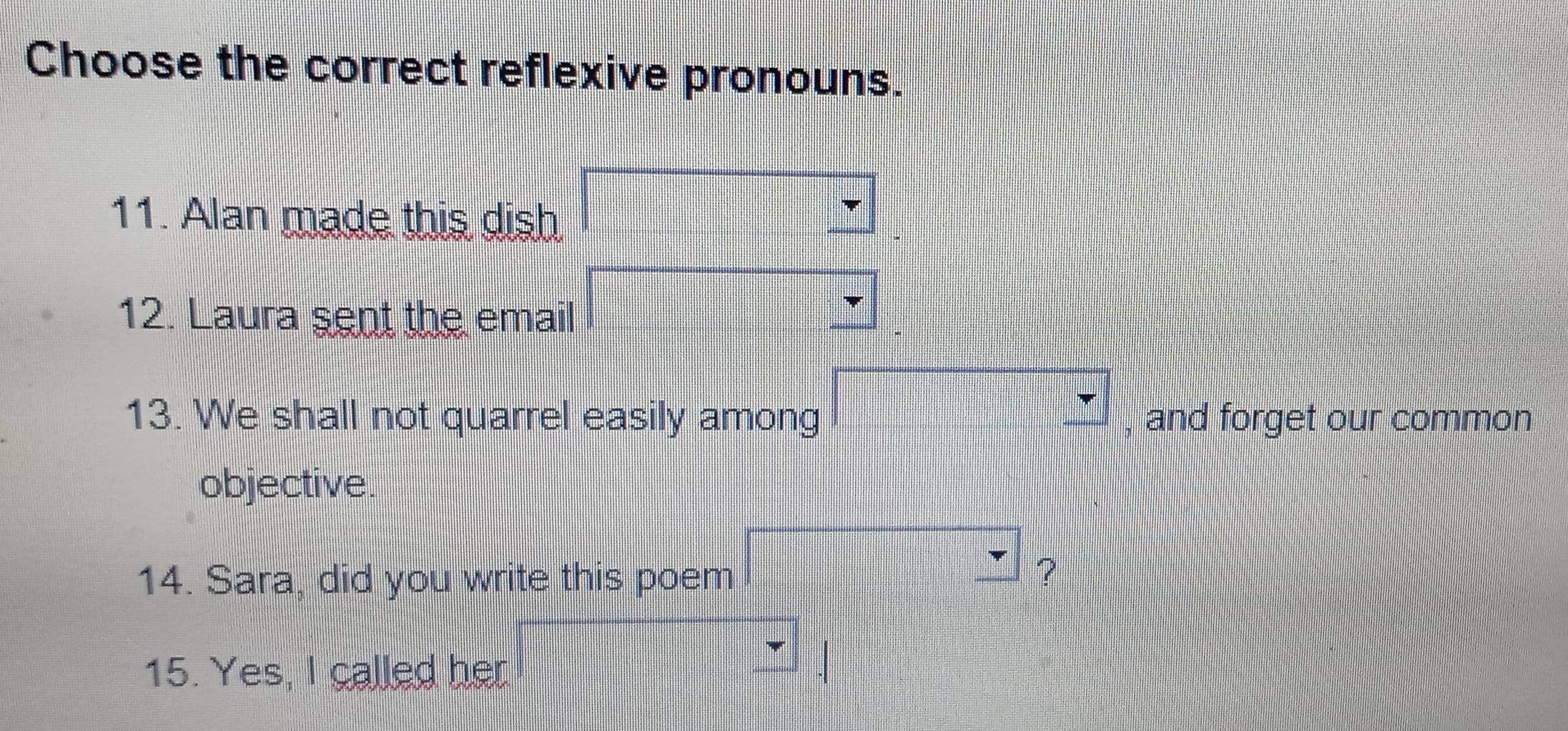 Choose the correct reflexive pronouns. 
11. Alan made this dish 
12. Laura sent the email 
13. We shall not quarrel easily among , and forget our common 
objective. 
14. Sara, did you write this poem 
? 
15. Yes, I called her.