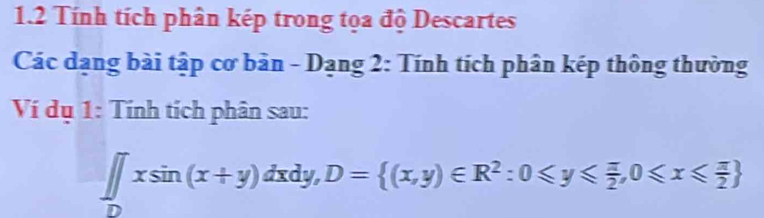 1.2 Tính tích phân kép trong tọa độ Descartes 
Các dạng bài tập cơ bản - Dạng 2: Tính tích phân kép thông thường 
Ví dụ 1: Tính tích phân sau:
∈tlimits _Dxsin (x+y)dxdy, D= (x,y)∈ R^2:0≤slant y≤slant  π /2 ,0≤slant x≤slant  π /2 