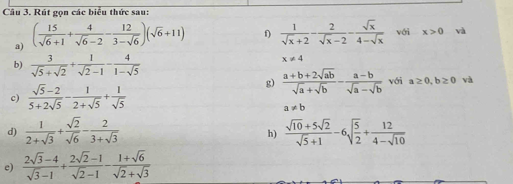 Rút gọn các biểu thức sau: 
a) ( 15/sqrt(6)+1 + 4/sqrt(6)-2 - 12/3-sqrt(6) )(sqrt(6)+11)
f)  1/sqrt(x)+2 - 2/sqrt(x)-2 - sqrt(x)/4-sqrt(x)  với x>0 và 
b)  3/sqrt(5)+sqrt(2) + 1/sqrt(2)-1 - 4/1-sqrt(5) 
x!= 4
g)  (a+b+2sqrt(ab))/sqrt(a)+sqrt(b) - (a-b)/sqrt(a)-sqrt(b)  với a≥ 0,b≥ 0 và 
c)  (sqrt(5)-2)/5+2sqrt(5) - 1/2+sqrt(5) + 1/sqrt(5) 
a!= b
d)  1/2+sqrt(3) + sqrt(2)/sqrt(6) - 2/3+sqrt(3)   (sqrt(10)+5sqrt(2))/sqrt(5)+1 -6sqrt(frac 5)2+ 12/4-sqrt(10) 
h) 
e)  (2sqrt(3)-4)/sqrt(3)-1 + (2sqrt(2)-1)/sqrt(2)-1 - (1+sqrt(6))/sqrt(2)+sqrt(3) 