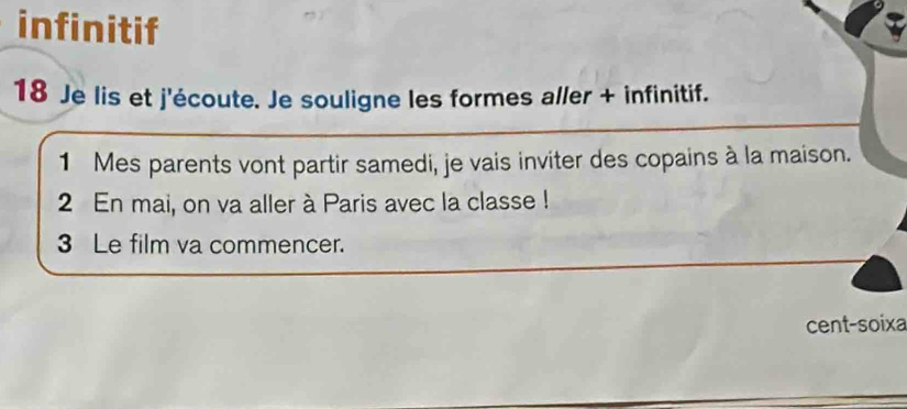 infinitif 
18 Je lis et j'écoute. Je souligne les formes aller + infinitif. 
1 Mes parents vont partir samedi, je vais inviter des copains à la maison. 
2 En mai, on va aller à Paris avec la classe ! 
3 Le film va commencer. 
cent-soixa