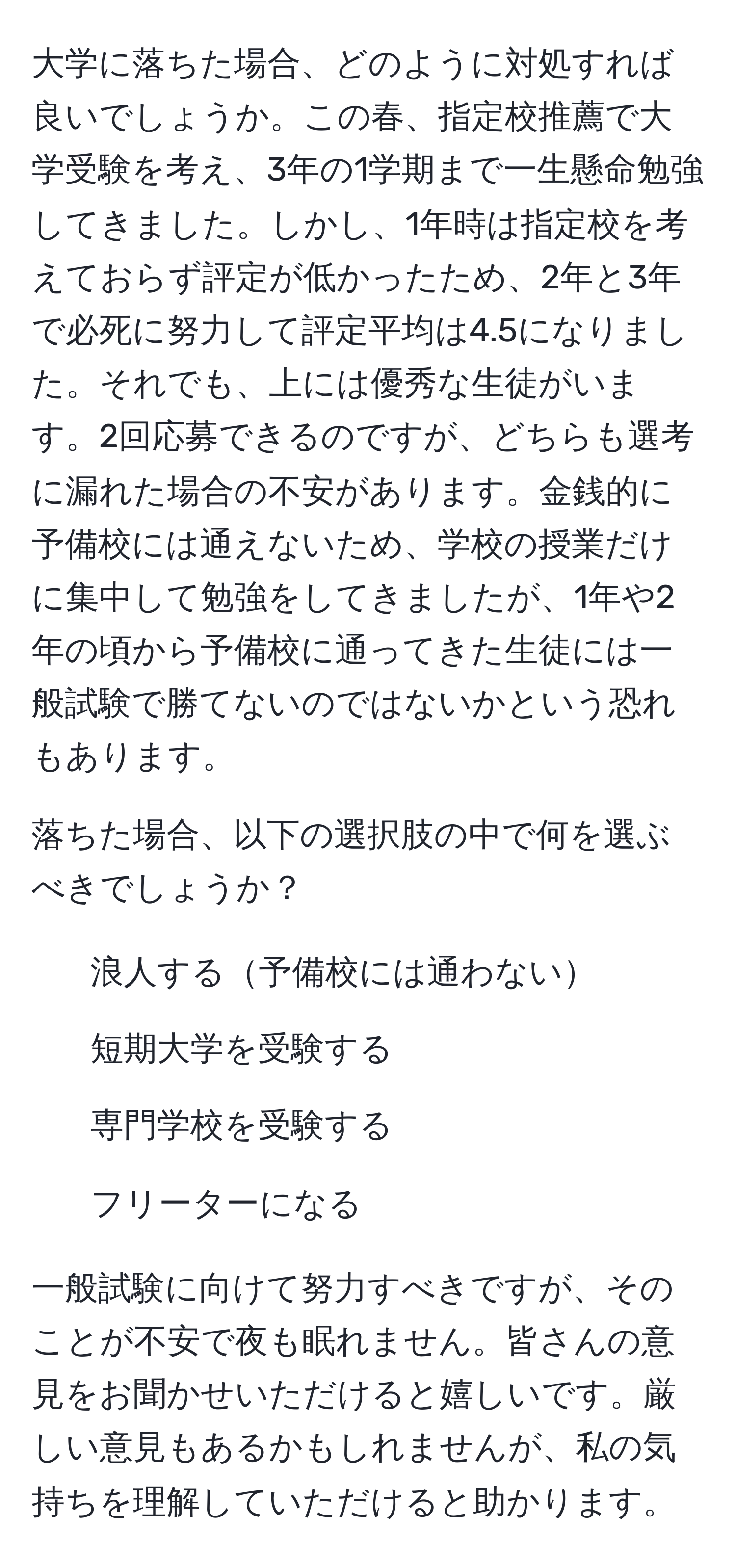 大学に落ちた場合、どのように対処すれば良いでしょうか。この春、指定校推薦で大学受験を考え、3年の1学期まで一生懸命勉強してきました。しかし、1年時は指定校を考えておらず評定が低かったため、2年と3年で必死に努力して評定平均は4.5になりました。それでも、上には優秀な生徒がいます。2回応募できるのですが、どちらも選考に漏れた場合の不安があります。金銭的に予備校には通えないため、学校の授業だけに集中して勉強をしてきましたが、1年や2年の頃から予備校に通ってきた生徒には一般試験で勝てないのではないかという恐れもあります。

落ちた場合、以下の選択肢の中で何を選ぶべきでしょうか？
- 浪人する予備校には通わない
- 短期大学を受験する
- 専門学校を受験する
- フリーターになる

一般試験に向けて努力すべきですが、そのことが不安で夜も眠れません。皆さんの意見をお聞かせいただけると嬉しいです。厳しい意見もあるかもしれませんが、私の気持ちを理解していただけると助かります。