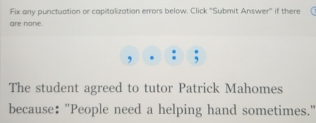 Fix any punctuation or capitalization errors below. Click ''Submit Answer'' if there 
are none. 
, 
The student agreed to tutor Patrick Mahomes 
because: "People need a helping hand sometimes."