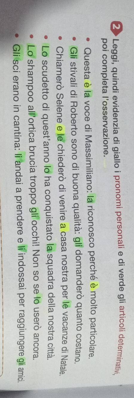 ②>Leggi, quindi evidenzia di giallo i pronomi personali e di verde gli articoli determinativi, 
poi completa l’osservazione. 
Questa è la voce di Massimiliano: la riconosco perché è molto particolare. 
Gli stivali di Roberto sono di buona qualità: gli domanderò quanto costano. 
Chiamerò Selene e le chiederò di venire a casa nostra per le vacanze di Natale. 
Lo scudetto di quest'anno lo ha conquistato la squadra della nostra città. 
Lo shampoo all’ortica brucia troppo gli occhi! Non so se lo userò ancora. 
Gli sci erano in cantina: li andai a prendere e li indossai per raggiungere gli amici.